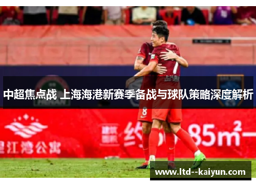 中超焦点战 上海海港新赛季备战与球队策略深度解析 中超焦点战 上海海港新赛季备战与球队策略深度解析