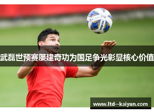 武磊世预赛屡建奇功为国足争光彰显核心价值