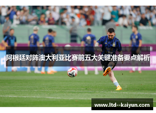 阿根廷对阵澳大利亚比赛前五大关键准备要点解析