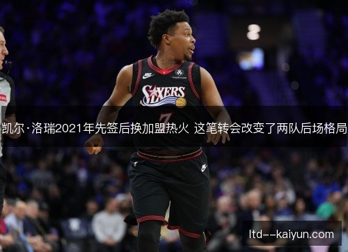 凯尔·洛瑞2021年先签后换加盟热火 这笔转会改变了两队后场格局 凯尔·洛瑞2021年先签后换加盟热火 这笔转会改变了两队后场格局